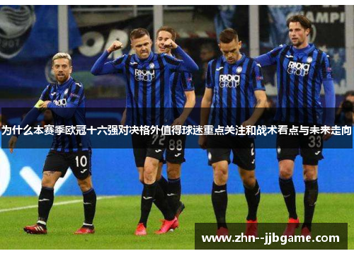 为什么本赛季欧冠十六强对决格外值得球迷重点关注和战术看点与未来走向