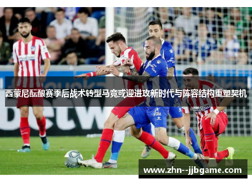 西蒙尼酝酿赛季后战术转型马竞或迎进攻新时代与阵容结构重塑契机