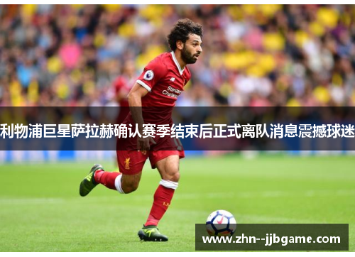 利物浦巨星萨拉赫确认赛季结束后正式离队消息震撼球迷