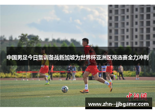 中国男足今日集训备战新加坡为世界杯亚洲区预选赛全力冲刺